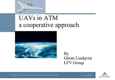 12 Sept 2006 LFV Group The Swedish Air Navigation Service Provider1 UAVs in ATM a cooperative approach By Göran Lindqvist LFV Group.