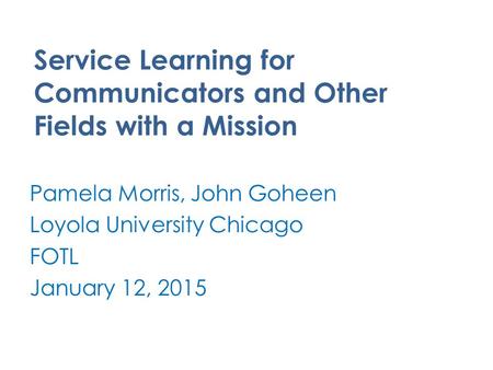 Service Learning for Communicators and Other Fields with a Mission Pamela Morris, John Goheen Loyola University Chicago FOTL January 12, 2015.