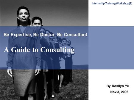 Be Expertise, Be Doctor, Be Consultant A Guide to Consulting By Rosllyn.Ye Nov.3, 2006 Internship Training Workshop(2)