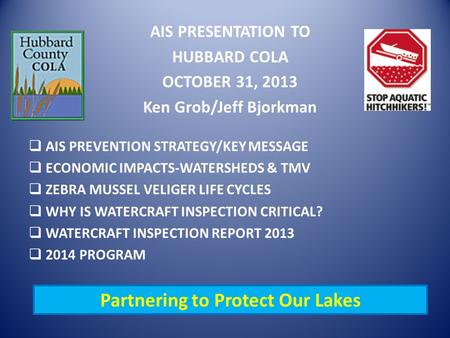 AIS PRESENTATION TO HUBBARD COLA OCTOBER 31, 2013 Ken Grob/Jeff Bjorkman  AIS PREVENTION STRATEGY/KEY MESSAGE  ECONOMIC IMPACTS-WATERSHEDS & TMV  ZEBRA.