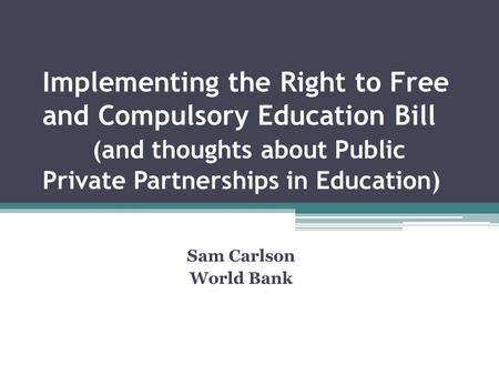 Implementing the Right to Free and Compulsory Education Bill (and thoughts about Public Private Partnerships in Education) Sam Carlson World Bank.