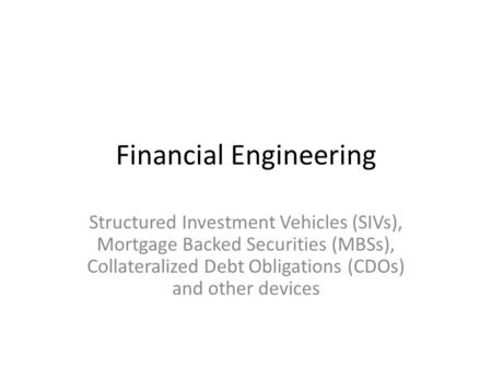 Financial Engineering Structured Investment Vehicles (SIVs), Mortgage Backed Securities (MBSs), Collateralized Debt Obligations (CDOs) and other devices.