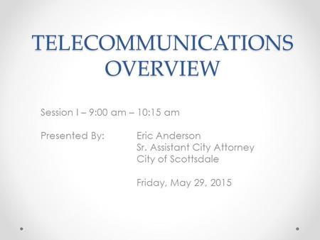 TELECOMMUNICATIONS OVERVIEW Session I – 9:00 am – 10:15 am Presented By: Eric Anderson Sr. Assistant City Attorney City of Scottsdale Friday, May 29, 2015.