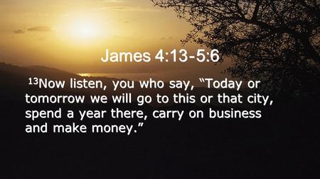 James 4:13 - 5:6 13 Now listen, you who say, “Today or tomorrow we will go to this or that city, spend a year there, carry on business and make money.”