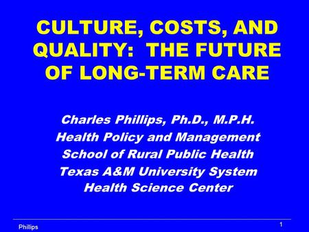 Phillips 1 CULTURE, COSTS, AND QUALITY: THE FUTURE OF LONG-TERM CARE Charles Phillips, Ph.D., M.P.H. Health Policy and Management School of Rural Public.