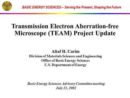 BASIC ENERGY SCIENCES -- Serving the Present, Shaping the Future Transmission Electron Aberration-free Microscope (TEAM) Project Update Altaf H. Carim.