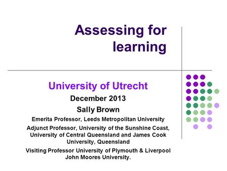 Assessing for learning University of Utrecht December 2013 Sally Brown Emerita Professor, Leeds Metropolitan University Adjunct Professor, University of.