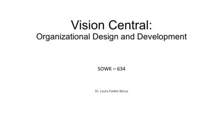 Vision Central: Organizational Design and Development SOWK – 634 Dr. Laura Parker-Barua.