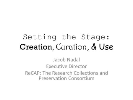 Setting the Stage: Creation, Curation, & Use Jacob Nadal Executive Director ReCAP: The Research Collections and Preservation Consortium.