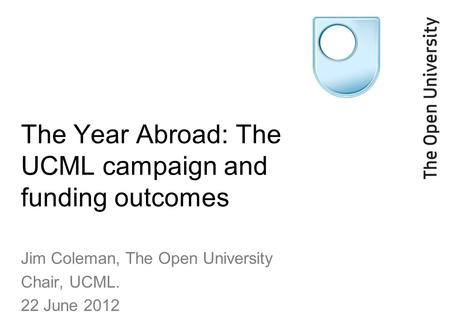 The Year Abroad: The UCML campaign and funding outcomes Jim Coleman, The Open University Chair, UCML. 22 June 2012.