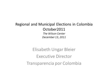 Regional and Municipal Elections in Colombia October2011 The Wilson Center December 13, 2011 Elisabeth Ungar Bleier Executive Director Transparencia por.