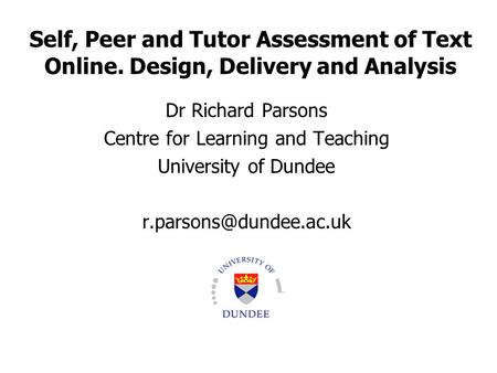 Self, Peer and Tutor Assessment of Text Online. Design, Delivery and Analysis Dr Richard Parsons Centre for Learning and Teaching University of Dundee.