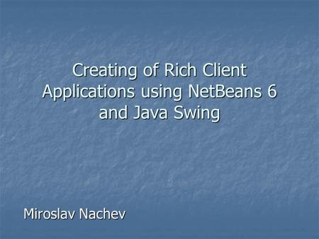 Creating of Rich Client Applications using NetBeans 6 and Java Swing Miroslav Nachev.