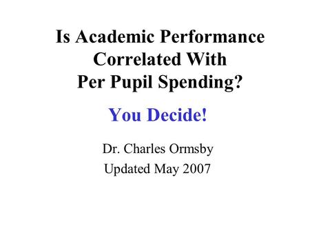 Is Academic Performance Correlated With Per Pupil Spending? You Decide! Dr. Charles Ormsby Updated May 2007.