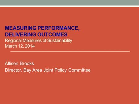 MEASURING PERFORMANCE, DELIVERING OUTCOMES Regional Measures of Sustainability March 12, 2014 Allison Brooks Director, Bay Area Joint Policy Committee.