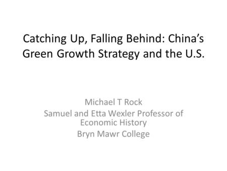 Catching Up, Falling Behind: China’s Green Growth Strategy and the U.S. Michael T Rock Samuel and Etta Wexler Professor of Economic History Bryn Mawr College.