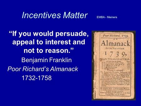 Incentives Matter EMBA - Meiners “If you would persuade, appeal to interest and not to reason.” Benjamin Franklin Poor Richard’s Almanack 1732-1758.