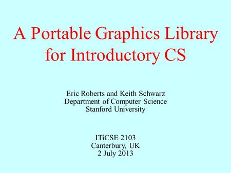 A Portable Graphics Library for Introductory CS Eric Roberts and Keith Schwarz Department of Computer Science Stanford University ITiCSE 2103 Canterbury,