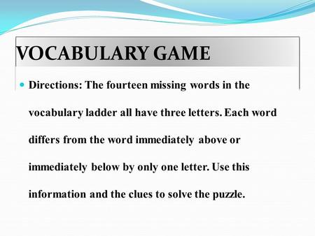 VOCABULARY GAME Directions: The fourteen missing words in the vocabulary ladder all have three letters. Each word differs from the word immediately above.