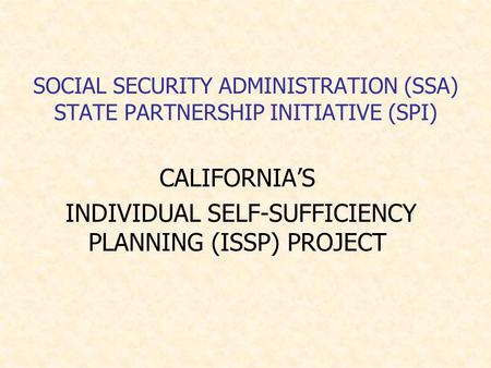 SOCIAL SECURITY ADMINISTRATION (SSA) STATE PARTNERSHIP INITIATIVE (SPI) CALIFORNIA’S INDIVIDUAL SELF-SUFFICIENCY PLANNING (ISSP) PROJECT.