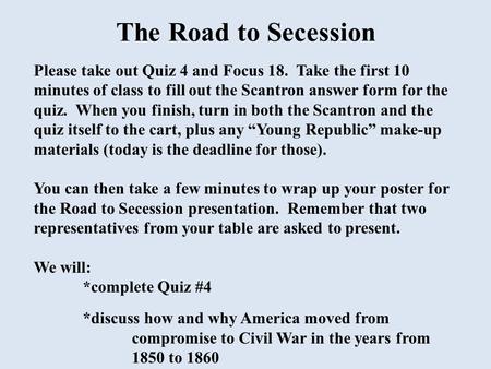 The Road to Secession Please take out Quiz 4 and Focus 18. Take the first 10 minutes of class to fill out the Scantron answer form for the quiz. When.