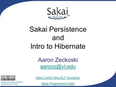 Creative Commons Attribution- ShareAlike 2.5 License Sakai Programmer's Café Sakai Oxford Tetra ELF Workshop Sakai Persistence and Intro to Hibernate Aaron.