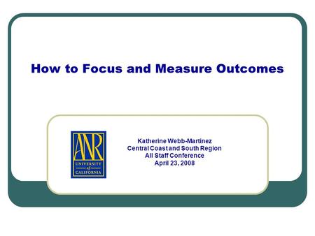 How to Focus and Measure Outcomes Katherine Webb-Martinez Central Coast and South Region All Staff Conference April 23, 2008.