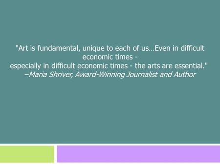 Art is fundamental, unique to each of us…Even in difficult economic times - especially in difficult economic times - the arts are essential. –Maria Shriver,