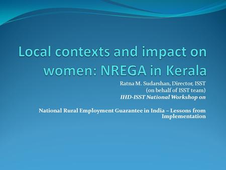 Ratna M. Sudarshan, Director, ISST (on behalf of ISST team) IHD-ISST National Workshop on National Rural Employment Guarantee in India – Lessons from Implementation.