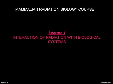 Ahmed GroupLecture 1 MAMMALIAN RADIATION BIOLOGY COURSE Lecture 1 INTERACTION OF RADIATION WITH BIOLOGICAL SYSTEMS.