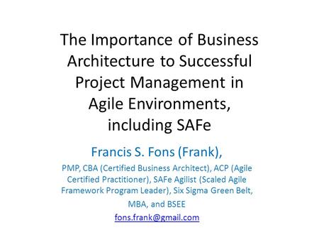 The Importance of Business Architecture to Successful Project Management in Agile Environments, including SAFe Francis S. Fons (Frank), PMP, CBA (Certified.