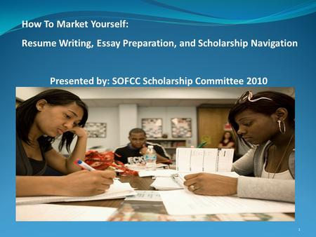 1 How To Market Yourself: Resume Writing, Essay Preparation, and Scholarship Navigation Presented by: SOFCC Scholarship Committee 2010.