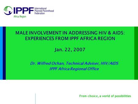 From choice, a world of possibilities MALE INVOLVEMENT IN ADDRESSING HIV & AIDS: EXPERIENCES FROM IPPF AFRICA REGION Jan. 22, 2007 Dr. Wilfred Ochan, Technical.