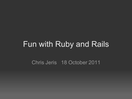 Fun with Ruby and Rails Chris Jeris 18 October 2011.