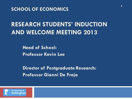 SCHOOL OF ECONOMICS RESEARCH STUDENTS’ INDUCTION AND WELCOME MEETING 2013 Head of School: Professor Kevin Lee Director of Postgraduate Research: Professor.