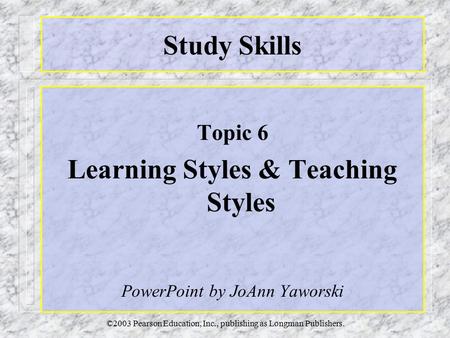 ©2003 Pearson Education, Inc., publishing as Longman Publishers. Study Skills Topic 6 Learning Styles & Teaching Styles PowerPoint by JoAnn Yaworski.