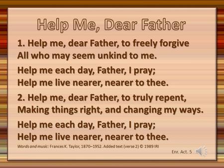 Help Me, Dear Father 1. Help me, dear Father, to freely forgive All who may seem unkind to me. Help me each day, Father, I pray; Help me live nearer, nearer.