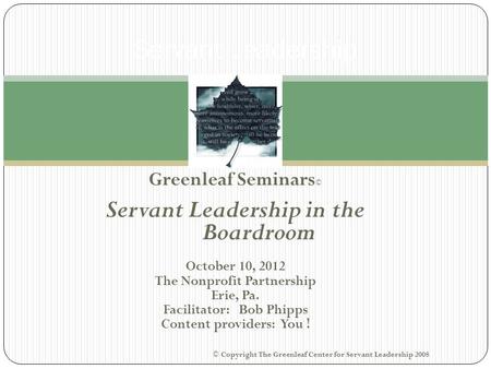 Greenleaf Seminars © Servant Leadership in the Boardroom October 10, 2012 The Nonprofit Partnership Erie, Pa. Facilitator: Bob Phipps Content providers: