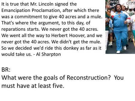 It is true that Mr. Lincoln signed the Emancipation Proclamation, after which there was a commitment to give 40 acres and a mule. That's where the argument,