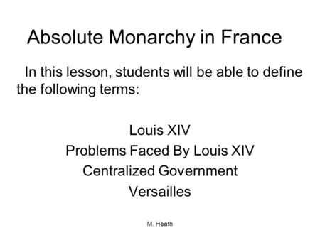 M. Heath Absolute Monarchy in France In this lesson, students will be able to define the following terms: Louis XIV Problems Faced By Louis XIV Centralized.