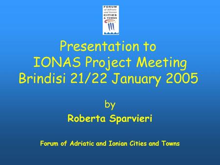 Presentation to IONAS Project Meeting Brindisi 21/22 January 2005 by Roberta Sparvieri Forum of Adriatic and Ionian Cities and Towns.