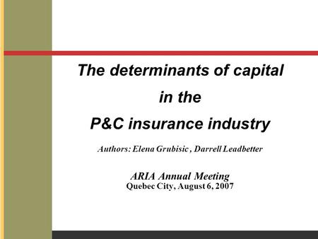 The determinants of capital in the P&C insurance industry Authors: Elena Grubisic, Darrell Leadbetter ARIA Annual Meeting Quebec City, August 6, 2007.