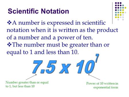 Scientific Notation A number is expressed in scientific notation when it is written as the product of a number and a power of ten. The number must be greater.