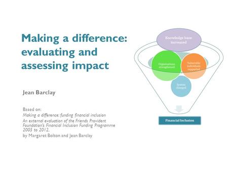 Making a difference: evaluating and assessing impact Jean Barclay Based on: Making a difference: funding financial inclusion An external evaluation of.