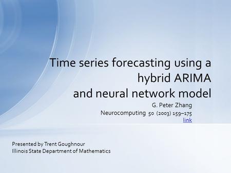 G. Peter Zhang Neurocomputing 50 (2003) 159–175 link Time series forecasting using a hybrid ARIMA and neural network model Presented by Trent Goughnour.