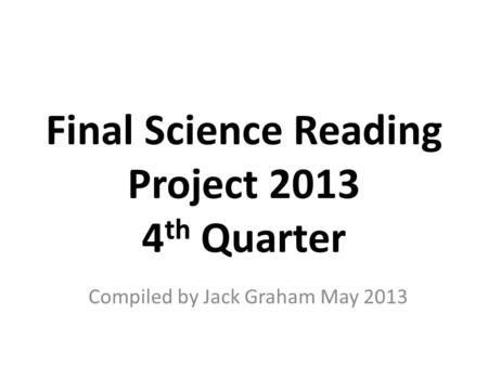 Final Science Reading Project 2013 4 th Quarter Compiled by Jack Graham May 2013.