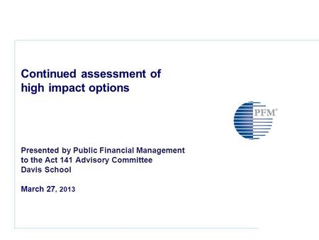 Continued assessment of high impact options Presented by Public Financial Management to the Act 141 Advisory Committee Davis School March 27, 2013.