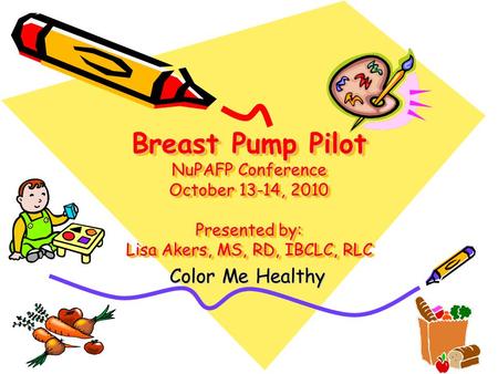 Breast Pump Pilot NuPAFP Conference October 13-14, 2010 Presented by: Lisa Akers, MS, RD, IBCLC, RLC Color Me Healthy.