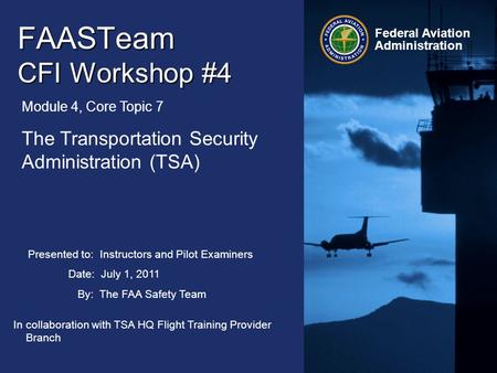 Presented to: Instructors and Pilot Examiners Date: July 1, 2011 By: The FAA Safety Team Federal Aviation Administration FAASTeam CFI Workshop #4 Module.