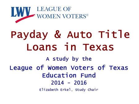 Payday & Auto Title Loans in Texas A study by the League of Women Voters of Texas Education Fund 2014 - 2016 Elizabeth Erkel, Study Chair.